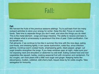 Fall:
Fall: !
We harvest the fruits of the previous seasons platings. Try to pull back from too many
outward activities to store your energy for winter. Keep the diet. Focus on warming
foods. Take time to separate things you don't need, and store the things you do need. !
This is the metal element , lungs and large intestine. The ability to receive and take in,
and release what is unnecessary is paramount this time of year. Colon purification. Can
be benefit now. !
Fall ailments: if we continue to live like in summer this time with the nice days, eating
cool foods, and dressing lightly, it can cause dysfunction, colds flus, sinus infection,
asthma. Continue warm cooked foods, emphasizing garlic, black pepper, ginger. Let
yogic breaths strengthen the lungs. If you keep windows open at night, make sure your
not exposing neck and shoulders or abdomen to cold draft. Eating cooked food and root
vegetables like squash, barley, cooking seasonal fruit with cinnamon and cardamom. For
dry coughs, can cook pears with a little rock sugar and ginger. Keeping herbs like
elecampane, mullein, coltsfoot, wild cherry bark, loquat close by for colds coughs. Take
astragalus for immunity.
 