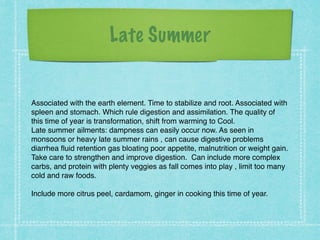 Late Summer
!
Associated with the earth element. Time to stabilize and root. Associated with
spleen and stomach. Which rule digestion and assimilation. The quality of
this time of year is transformation, shift from warming to Cool. !
Late summer ailments: dampness can easily occur now. As seen in
monsoons or heavy late summer rains , can cause digestive problems
diarrhea fluid retention gas bloating poor appetite, malnutrition or weight gain. !
Take care to strengthen and improve digestion. Can include more complex
carbs, and protein with plenty veggies as fall comes into play , limit too many
cold and raw foods. !
!
Include more citrus peel, cardamom, ginger in cooking this time of year.
 