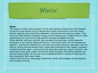 Winter:
Winter: !
The energy of winter is about storage. It is the water element, kidneys and urinary bladder.
Life force is more internal, so try to retreat and go within during some of this time. Water
element regulates none health fluid metabolism, reproductive and endocrine system. They
store your deep inherited constitution energy, which is keeping you r healthy trust fund. Rest
replenishing your trust fund can help guide the energies throughout the year. !
Winter ailments: cold hand cold feet, poor circulation, low back pain, urinate frequently,
fearfulness. If you continue eating cool food ps or cool nature foods, this can damage your
digestion , and disrupt metabolic fires. Can have joint aches and pains, depression, poor me
memory. Having warming natured foods protein,dark small beans, leafy veggies, squashes,
roasted buckwheat. Again , cooking fruits with spices like cardamom, ginger, cinnamon. Use
spices like onions, garlic, ginger, cumin,fennel, basil,,fenugreek. Increasing seaweeds can
help the kidney energy. You can use more constitutional hydro in showers to help keep the
heat internalized. Slow down, reflect. !
Include more cinnamon dried ginger, elderberries, cloves, dill, astragalus to help digestion,
and increases immunity.
 