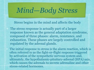 Mind—Body Stress
The initial response to stress is the alarm reaction, which is
often referred to as the fight-or-flight response triggered
by activation of the sympathetic nervous system and,
ultimately, the hypothalamic-pituitary-adrenal (HPA) axis,
which causes the adrenals to secrete adrenaline and other
stress-related hormones.
The stress response is actually part of a larger
response known as the general adaptation syndrome,
composed of three phases: alarm, resistance, and
exhaustion. These phases are largely controlled and
regulated by the adrenal glands.
Stress begins in the mind and affects the body
 
