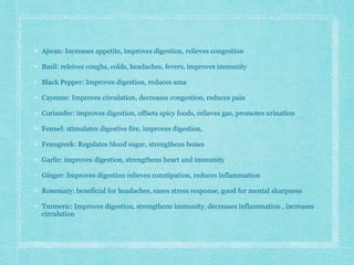 Ajwan: Increases appetite, improves digestion, relieves congestion
Basil: releives coughs, colds, headaches, fevers, improves immunity
Black Pepper: Improves digestion, reduces ama
Cayenne: Improves circulation, decreases congestion, reduces pain
Coriander: improves digestion, offsets spicy foods, relieves gas, promotes urination
Fennel: stimulates digestive fire, improves digestion,
Fenugreek: Regulates blood sugar, strengthens bones
Garlic: improves digestion, strengthens heart and immunity
Ginger: Improves digestion relieves constipation, reduces inflammation
Rosemary: beneficial for headaches, eases stress response, good for mental sharpness
Turmeric: Improves digestion, strengthens immunity, decreases inflammation , increases
circulation
 
