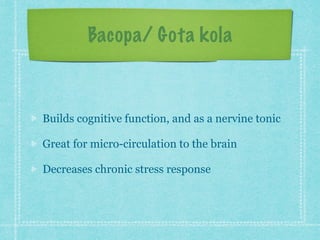 Bacopa/ Gota kola
Builds cognitive function, and as a nervine tonic
Great for micro-circulation to the brain
Decreases chronic stress response
 