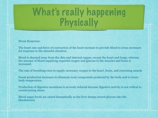 What's really happening
Physically
Stress Response:
The heart rate and force of contraction of the heart increase to provide blood to areas necessary
for response to the stressful situation.
Blood is shunted away from the skin and internal organs, except the heart and lungs, whereas
the amount of blood supplying required oxygen and glucose to the muscles and brain is
increased.
The rate of breathing rises to supply necessary oxygen to the heart, brain, and exercising muscle
Sweat production increases to eliminate toxic compounds produced by the body and to lower
body temperature
Production of digestive secretions is severely reduced because digestive activity is not critical to
counteracting stress.
Blood sugar levels are raised dramatically as the liver dumps stored glucose into the
bloodstream.
 