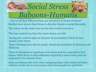 Social Stress
Baboons-Humans
Studies have shown that Stress is directly linked to social hierarchy
The lower on the chain you are the less control you have
The less control you have the more stress you feel
having less control adds an element of uncertainty which in-turn
causes more stress
These findings have shown nearly identical correlation in Humans and
Baboons.
Those in dominance experience less stress and are expected to live
longer while those in sub-ordinance experience more stress and are
expected to live shorter lives.
these correlations also exist when comparing those with wealth and those
without, mostly due to environment and where people live and Work
Are we all that different than our ancestors in terms of stress?
 