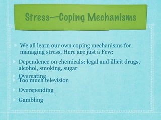 Stress—Coping Mechanisms
We all learn our own coping mechanisms for
managing stress, Here are just a Few:
Dependence on chemicals: legal and illicit drugs,
alcohol, smoking, sugar
Overeating
Too much television
Overspending
Gambling
 