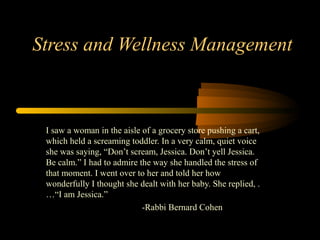 Stress and Wellness Management



 I saw a woman in the aisle of a grocery store pushing a cart,
 which held a screaming toddler. In a very calm, quiet voice
 she was saying, “Don’t scream, Jessica. Don’t yell Jessica.
 Be calm.” I had to admire the way she handled the stress of
 that moment. I went over to her and told her how
 wonderfully I thought she dealt with her baby. She replied, .
 …“I am Jessica.”
                            -Rabbi Bernard Cohen
 