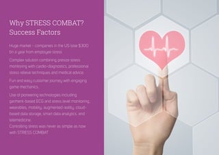 Huge market - companies in the US lose $300
bn a year from employee stress
Complex solution combining presize stress
monitoring with cardio-diagnostics, professional
stress relieve techniques and medical advice.
Fun and easy customer journey with engaging
game mechanics.
Use of pioneering technologies including
garment-based ECG and stress level monitoring,
wearables, mobility, augmented reality, cloud-
based data storage, smart data analytics, and
telemedicine.
Controlling stress was never as simple as now
with STRESS COMBAT
Why STRESS COMBAT?
Success Factors
 