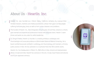 About Us - Heartln Inc.
Heartln Inc. was founded as a Silicon Valley, California company by a group of like-
minded investors, inventors and medical practitioners, whose main goal is to help people
suffering from everyday stress as well as from cardiac diseases and conditions.
The founder of Heartln Inc., Alex Vinogradov of Sunnyvale, CA and Kiev, Ukraine is a driven,
goal-oriented and experienced professional investor with exquisite vision, Heartln ’s team
thrives and works as one under his skillful leadership
Dr. Dmytro Fedkov, HeartIn co-founder, is a treating ambitious cardiologist and
rheumatologist and associate professor at Bohomolets National Medical University. He is
board-certified (associate certified) in cardiology and rheumatology and maintains a thriving
public practice in Kiev. He has authored or co-authored more than 80 scientific works.
Heartln, Inc. has headquarters in Miami, FL, R&D office in Kiev, Ukraine and representative
offices in Israel and India. HeartIn has contracts in the US, in Israel, South Korea and Ukraine
and 10 pre-approved contracts.
 