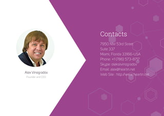 Contacts
Alex Vinogradov
Founder and CEO
7950 NW 53rd Street
Suite 337
Miami, Florida 33166-USA
Phone: +1 (786) 573-8717
Skype: oleksiivinogradov
Email: alex@heartin.net
Web Site : http://www.heartin.net
 