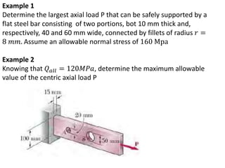Example 1
Determine the largest axial load P that can be safely supported by a
flat steel bar consisting of two portions, bot 10 mm thick and,
respectively, 40 and 60 mm wide, connected by fillets of radius 𝑟 =
8 𝑚𝑚. Assume an allowable normal stress of 160 Mpa
Example 2
Knowing that 𝑄 𝑎𝑙𝑙 = 120𝑀𝑃𝑎, determine the maximum allowable
value of the centric axial load P
 