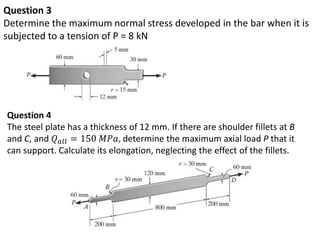 Question 3
Determine the maximum normal stress developed in the bar when it is
subjected to a tension of P = 8 kN
Question 4
The steel plate has a thickness of 12 mm. If there are shoulder fillets at B
and C, and 𝑄 𝑎𝑙𝑙 = 150 𝑀𝑃𝑎, determine the maximum axial load P that it
can support. Calculate its elongation, neglecting the effect of the fillets.
 