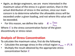 • Again, as design engineers, we are more interested in the
maximum value of the stress in a given section, than in the
actual distribution of stress in the section, since our main
concern is to determine whether the allowable stress will be
exceeded under a given loading, and not where this value will
be exceeded.
• For this reason, we define the ratio 𝑲 =
𝝈 𝒎𝒂𝒙
𝝈 𝒂𝒗𝒆
Where 𝐾 is the stress concentration factor of the given
discontinuity or stress raiser.
Analysis of Stress Concentration
To calculate the maximum value, first do the following
• Calculate the average stress in the critical region 𝝈 𝒂𝒗𝒆 = 𝑷 𝑨
• Multiply the result obtained by the appropriate stress
concentration factor 𝐾
 