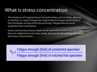 • The existence of irregularities or discontinuities, such as holes, grooves,
or notches, in a part increase the magnitude of stresses significantly in
the immediate vicinity of the discontinuity. Fatigue failure mostly
originates from such places.
• stress concentration factor need not be used with ductile materials when
they are subjected to only static loads, because (local) yielding will relieve
the stress concentration.
What is stress concentration
 