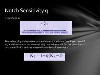 It is defined as
The values of q are between zero and unity. It is evident that if q=0, then Kf
=1, and the material has no sensitivity to notches at all. On the other hand if
q=1, then Kf = Kt, and the material has full notch sensitivity.
Notch Sensitivity q
 