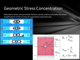 Geometric stress concentration factors can be used to estimate the stress
amplification in the vicinity of a geometric discontinuity.
Geometric Stress Concentration
 