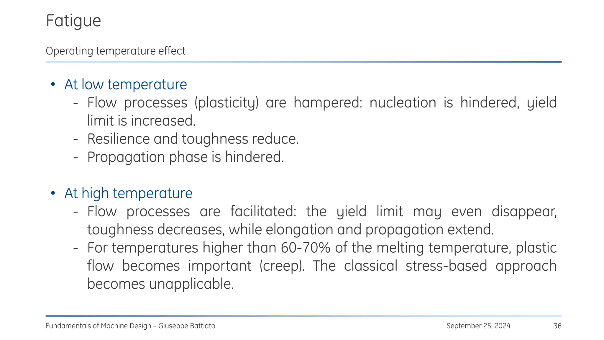 Fatigue
September 25, 2024
Fundamentals of Machine Design – Giuseppe Battiato 36
Operating temperature effect
• At low temperature
- Flow processes (plasticity) are hampered: nucleation is hindered, yield
limit is increased.
- Resilience and toughness reduce.
- Propagation phase is hindered.
• At high temperature
- Flow processes are facilitated: the yield limit may even disappear,
toughness decreases, while elongation and propagation extend.
- For temperatures higher than 60-70% of the melting temperature, plastic
flow becomes important (creep). The classical stress-based approach
becomes unapplicable.
 