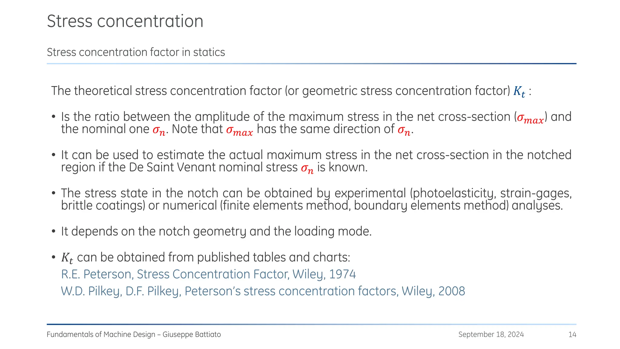 Stress concentration
September 18, 2024
Fundamentals of Machine Design – Giuseppe Battiato 14
Stress concentration factor in statics
The theoretical stress concentration factor (or geometric stress concentration factor) 𝐾𝑡 :
• Is the ratio between the amplitude of the maximum stress in the net cross-section (𝜎𝑚𝑎𝑥) and
the nominal one 𝜎𝑛. Note that 𝜎𝑚𝑎𝑥 has the same direction of 𝜎𝑛.
• It can be used to estimate the actual maximum stress in the net cross-section in the notched
region if the De Saint Venant nominal stress 𝜎𝑛 is known.
• The stress state in the notch can be obtained by experimental (photoelasticity, strain-gages,
brittle coatings) or numerical (finite elements method, boundary elements method) analyses.
• It depends on the notch geometry and the loading mode.
• 𝐾𝑡 can be obtained from published tables and charts:
R.E. Peterson, Stress Concentration Factor, Wiley, 1974
W.D. Pilkey, D.F. Pilkey, Peterson’s stress concentration factors, Wiley, 2008
 