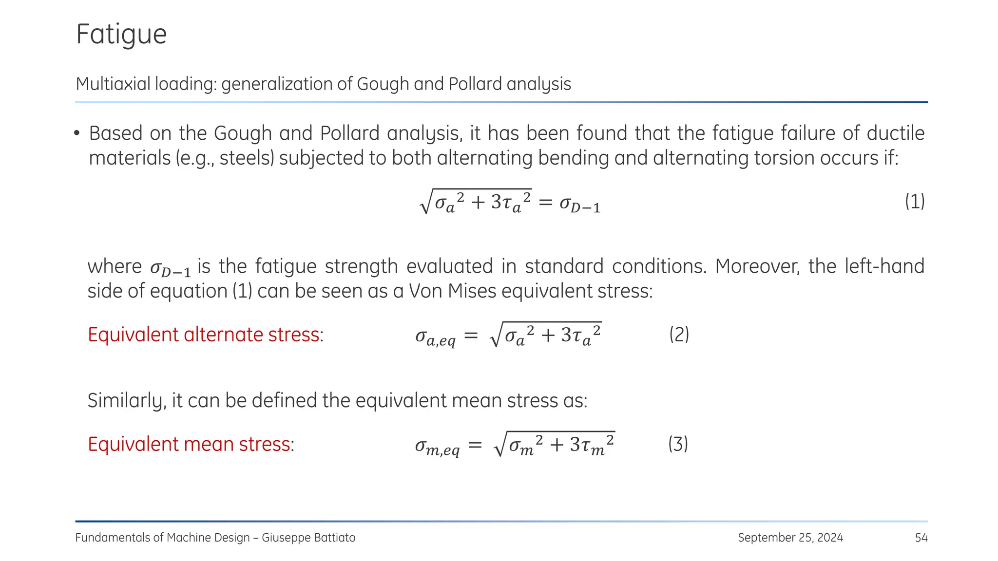 Fatigue
September 25, 2024
Fundamentals of Machine Design – Giuseppe Battiato 54
Multiaxial loading: generalization of Gough and Pollard analysis
• Based on the Gough and Pollard analysis, it has been found that the fatigue failure of ductile
materials (e.g., steels) subjected to both alternating bending and alternating torsion occurs if:
𝜎𝑎
2 + 3𝜏𝑎
2 = 𝜎𝐷−1 (1)
where 𝜎𝐷−1 is the fatigue strength evaluated in standard conditions. Moreover, the left-hand
side of equation (1) can be seen as a Von Mises equivalent stress:
Equivalent alternate stress: 𝜎𝑎,𝑒𝑞 = 𝜎𝑎
2 + 3𝜏𝑎
2 (2)
Similarly, it can be defined the equivalent mean stress as:
Equivalent mean stress: 𝜎𝑚,𝑒𝑞 = 𝜎𝑚
2 + 3𝜏𝑚
2 (3)
 