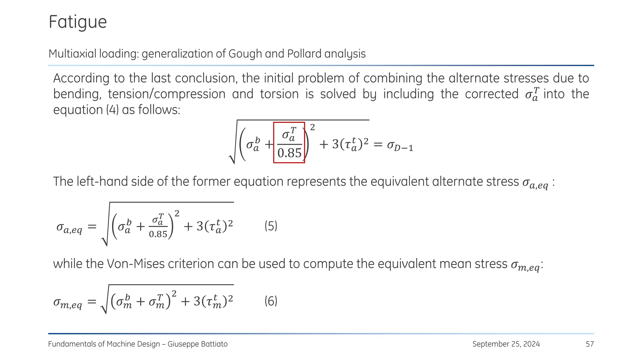 Fatigue
September 25, 2024
Fundamentals of Machine Design – Giuseppe Battiato 57
Multiaxial loading: generalization of Gough and Pollard analysis
According to the last conclusion, the initial problem of combining the alternate stresses due to
bending, tension/compression and torsion is solved by including the corrected 𝜎𝑎
𝑇 into the
equation (4) as follows:
𝜎𝑎
𝑏
+
𝜎𝑎
𝑇
0.85
2
+ 3 𝜏𝑎
𝑡 2 = 𝜎𝐷−1
The left-hand side of the former equation represents the equivalent alternate stress 𝜎𝑎,𝑒𝑞 :
𝜎𝑎,𝑒𝑞 = 𝜎𝑎
𝑏
+
𝜎𝑎
𝑇
0.85
2
+ 3 𝜏𝑎
𝑡 2 (5)
while the Von-Mises criterion can be used to compute the equivalent mean stress 𝜎𝑚,𝑒𝑞:
𝜎𝑚,𝑒𝑞 = 𝜎𝑚
𝑏
+ 𝜎𝑚
𝑇 2
+ 3 𝜏𝑚
𝑡 2 (6)
 