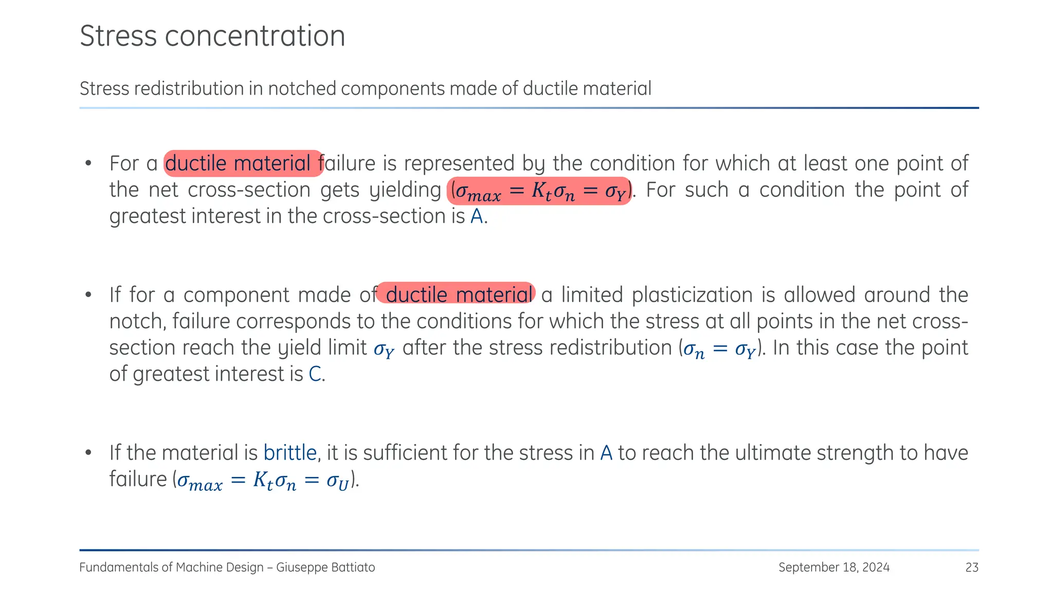 Stress concentration
September 18, 2024
Fundamentals of Machine Design – Giuseppe Battiato 23
Stress redistribution in notched components made of ductile material
• For a ductile material failure is represented by the condition for which at least one point of
the net cross-section gets yielding (𝜎𝑚𝑎𝑥 = 𝐾𝑡𝜎𝑛 = 𝜎𝑌). For such a condition the point of
greatest interest in the cross-section is A.
• If for a component made of ductile material a limited plasticization is allowed around the
notch, failure corresponds to the conditions for which the stress at all points in the net cross-
section reach the yield limit 𝜎𝑌 after the stress redistribution (𝜎𝑛 = 𝜎𝑌). In this case the point
of greatest interest is C.
• If the material is brittle, it is sufficient for the stress in A to reach the ultimate strength to have
failure (𝜎𝑚𝑎𝑥 = 𝐾𝑡𝜎𝑛 = 𝜎𝑈).
 