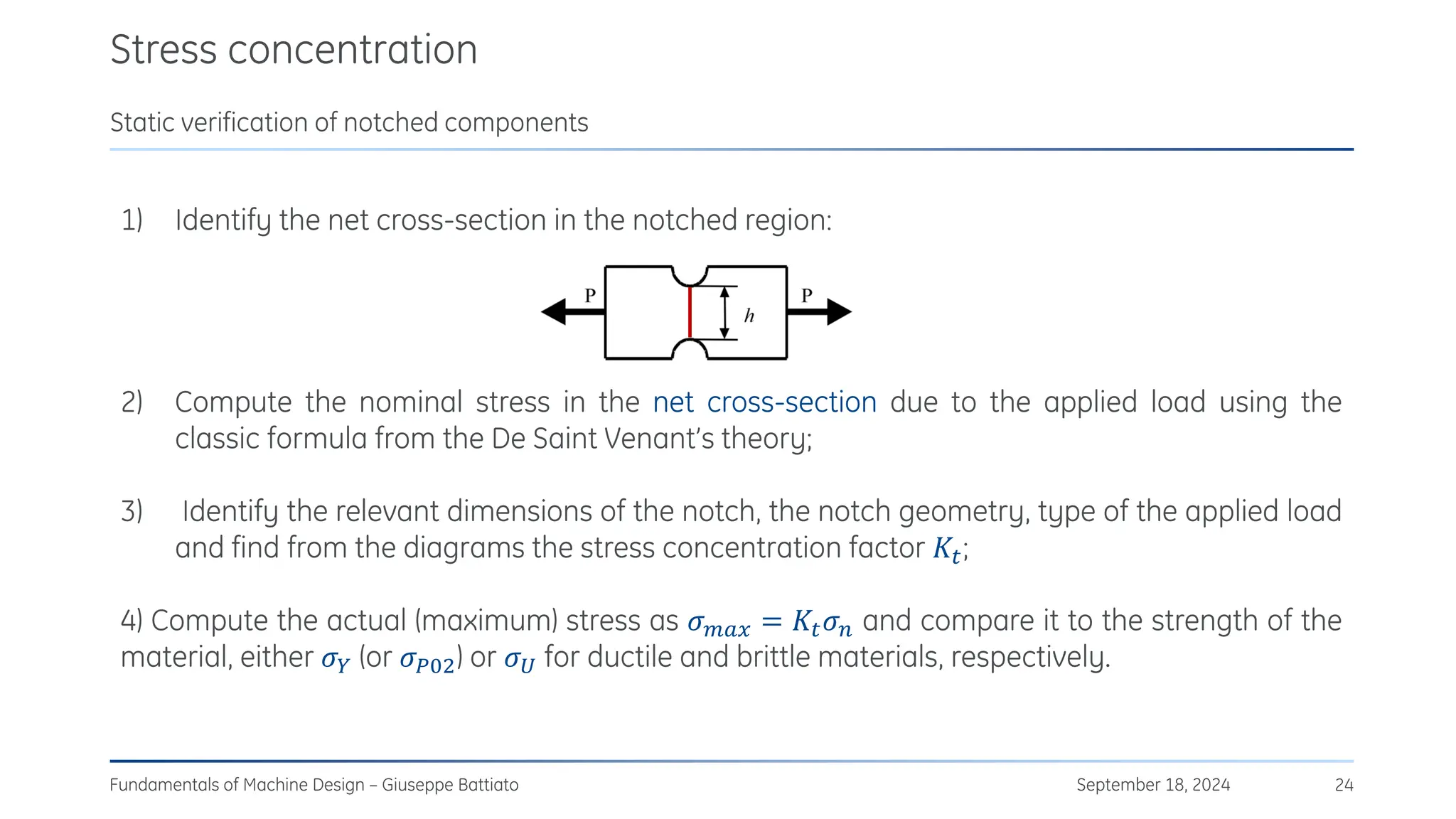 Stress concentration
September 18, 2024
Fundamentals of Machine Design – Giuseppe Battiato 24
Static verification of notched components
1) Identify the net cross-section in the notched region:
2) Compute the nominal stress in the net cross-section due to the applied load using the
classic formula from the De Saint Venant’s theory;
3) Identify the relevant dimensions of the notch, the notch geometry, type of the applied load
and find from the diagrams the stress concentration factor 𝐾𝑡;
4) Compute the actual (maximum) stress as 𝜎𝑚𝑎𝑥 = 𝐾𝑡𝜎𝑛 and compare it to the strength of the
material, either 𝜎𝑌 (or 𝜎𝑃02) or 𝜎𝑈 for ductile and brittle materials, respectively.
 