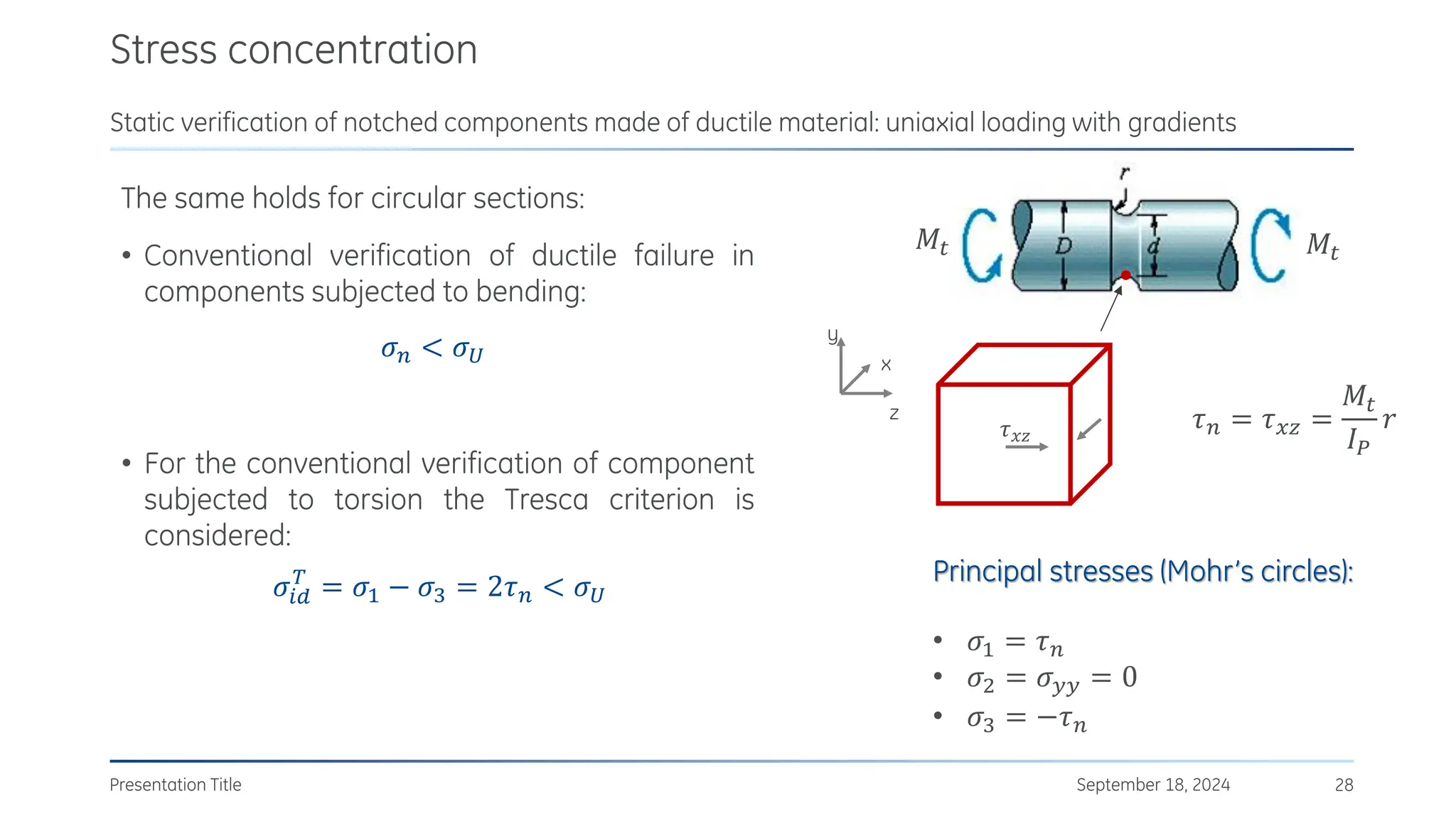 The same holds for circular sections:
• Conventional verification of ductile failure in
components subjected to bending:
• For the conventional verification of component
subjected to torsion the Tresca criterion is
considered:
𝜎𝑖𝑑
𝑇
= 𝜎1 − 𝜎3 = 2𝜏𝑛 < 𝜎𝑈
Stress concentration
September 18, 2024
Presentation Title 28
Static verification of notched components made of ductile material: uniaxial loading with gradients
𝜎𝑛 < 𝜎𝑈
𝜏𝑛 = 𝜏𝑥𝑧 =
𝑀𝑡
𝐼𝑃
𝑟
𝑀𝑡 𝑀𝑡
y
x
z
𝜏𝑥𝑧
Principal stresses (Mohr’s circles):
• 𝜎1 = 𝜏𝑛
• 𝜎2 = 𝜎𝑦𝑦 = 0
• 𝜎3 = −𝜏𝑛
 
