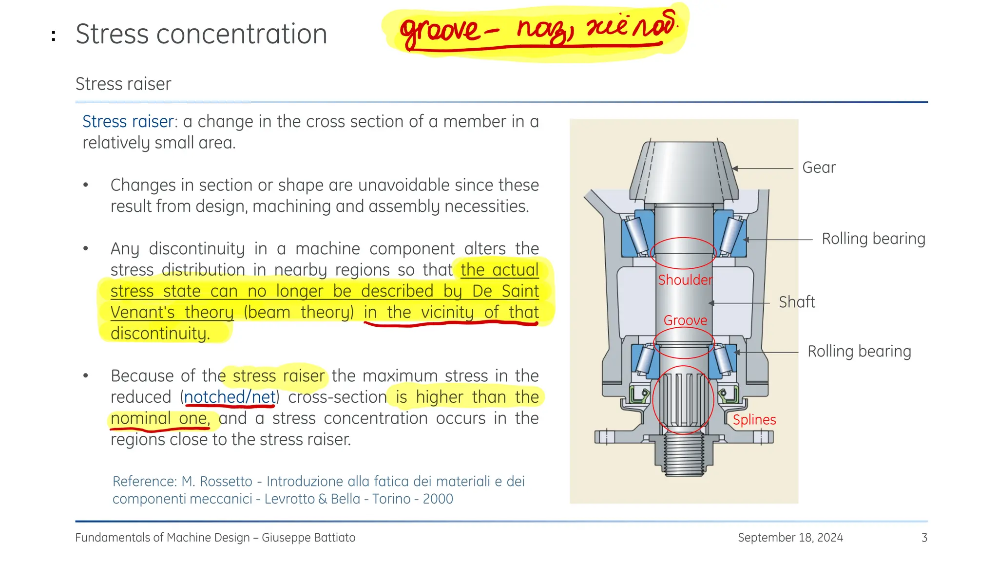 Stress concentration
September 18, 2024
Fundamentals of Machine Design – Giuseppe Battiato 3
Stress raiser
Stress raiser: a change in the cross section of a member in a
relatively small area.
• Changes in section or shape are unavoidable since these
result from design, machining and assembly necessities.
• Any discontinuity in a machine component alters the
stress distribution in nearby regions so that the actual
stress state can no longer be described by De Saint
Venant's theory (beam theory) in the vicinity of that
discontinuity.
• Because of the stress raiser the maximum stress in the
reduced (notched/net) cross-section is higher than the
nominal one, and a stress concentration occurs in the
regions close to the stress raiser.
Reference: M. Rossetto - Introduzione alla fatica dei materiali e dei
componenti meccanici - Levrotto & Bella - Torino - 2000
Rolling bearing
Rolling bearing
Shaft
Gear
Groove
Shoulder
Splines
: Кĸ
ооĸе-лаз,
жёлоб
N
-
t
 