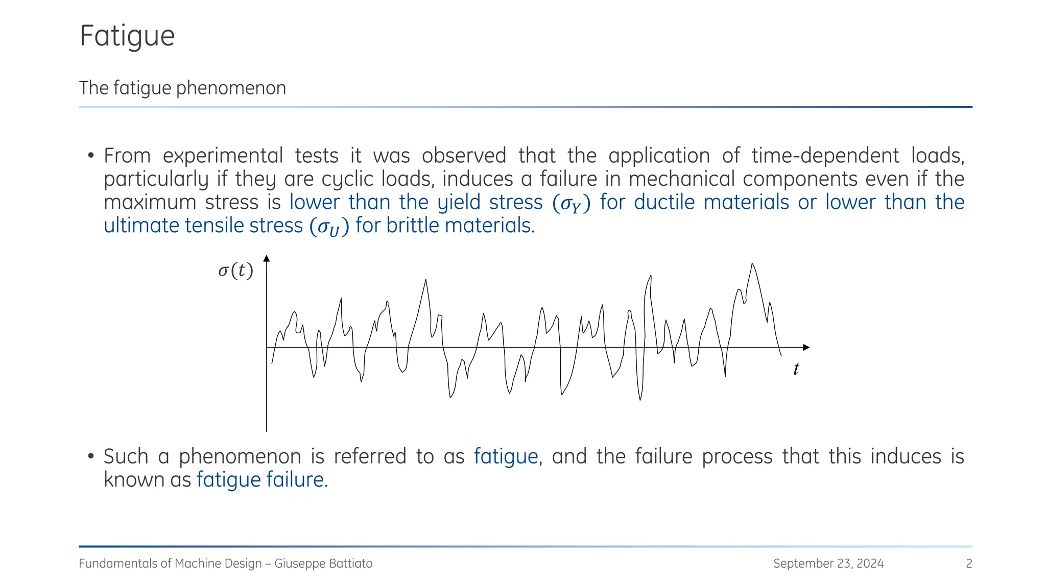 Fatigue
September 23, 2024
Fundamentals of Machine Design – Giuseppe Battiato 2
The fatigue phenomenon
• From experimental tests it was observed that the application of time-dependent loads,
particularly if they are cyclic loads, induces a failure in mechanical components even if the
maximum stress is lower than the yield stress (𝜎𝑌) for ductile materials or lower than the
ultimate tensile stress (𝜎𝑈) for brittle materials.
• Such a phenomenon is referred to as fatigue, and the failure process that this induces is
known as fatigue failure.

t
𝜎(𝑡)
 