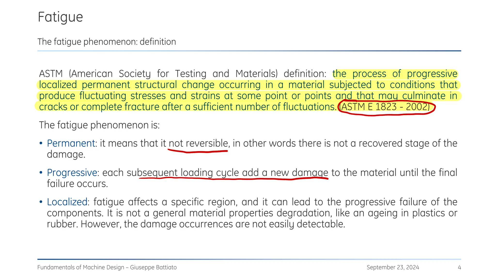 Fatigue
September 23, 2024
Fundamentals of Machine Design – Giuseppe Battiato 4
The fatigue phenomenon: definition
ASTM (American Society for Testing and Materials) definition: the process of progressive
localized permanent structural change occurring in a material subjected to conditions that
produce fluctuating stresses and strains at some point or points and that may culminate in
cracks or complete fracture after a sufficient number of fluctuations. (ASTM E 1823 - 2002)
The fatigue phenomenon is:
• Permanent: it means that it not reversible, in other words there is not a recovered stage of the
damage.
• Progressive: each subsequent loading cycle add a new damage to the material until the final
failure occurs.
• Localized: fatigue affects a specific region, and it can lead to the progressive failure of the
components. It is not a general material properties degradation, like an ageing in plastics or
rubber. However, the damage occurrences are not easily detectable.
С
-
.
 