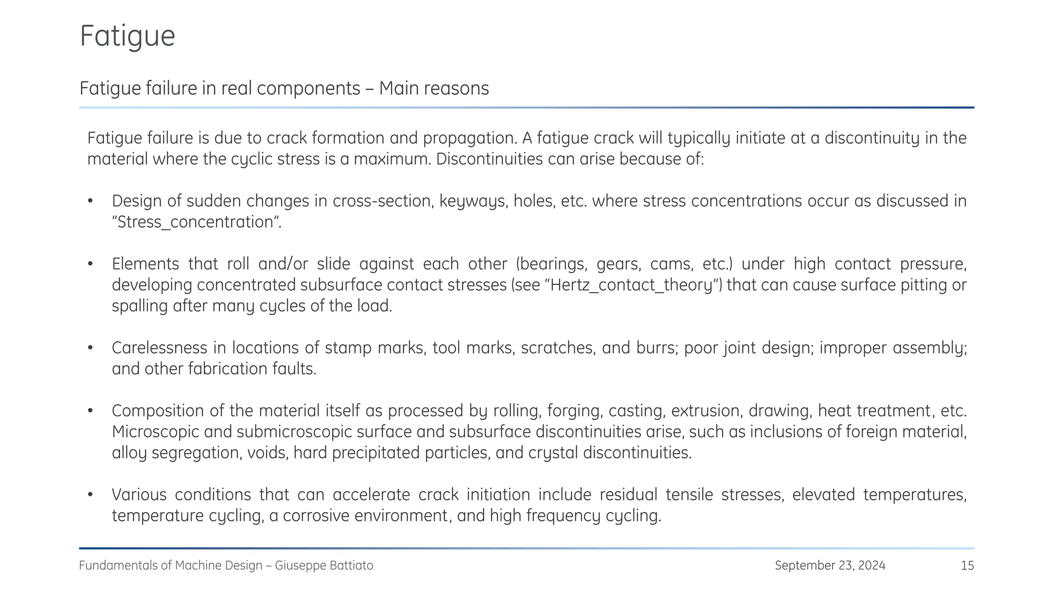 Fatigue
September 23, 2024
Fundamentals of Machine Design – Giuseppe Battiato 15
Fatigue failure in real components – Main reasons
Fatigue failure is due to crack formation and propagation. A fatigue crack will typically initiate at a discontinuity in the
material where the cyclic stress is a maximum. Discontinuities can arise because of:
• Design of sudden changes in cross-section, keyways, holes, etc. where stress concentrations occur as discussed in
“Stress_concentration”.
• Elements that roll and/or slide against each other (bearings, gears, cams, etc.) under high contact pressure,
developing concentrated subsurface contact stresses (see “Hertz_contact_theory”) that can cause surface pitting or
spalling after many cycles of the load.
• Carelessness in locations of stamp marks, tool marks, scratches, and burrs; poor joint design; improper assembly;
and other fabrication faults.
• Composition of the material itself as processed by rolling, forging, casting, extrusion, drawing, heat treatment, etc.
Microscopic and submicroscopic surface and subsurface discontinuities arise, such as inclusions of foreign material,
alloy segregation, voids, hard precipitated particles, and crystal discontinuities.
• Various conditions that can accelerate crack initiation include residual tensile stresses, elevated temperatures,
temperature cycling, a corrosive environment, and high frequency cycling.
 