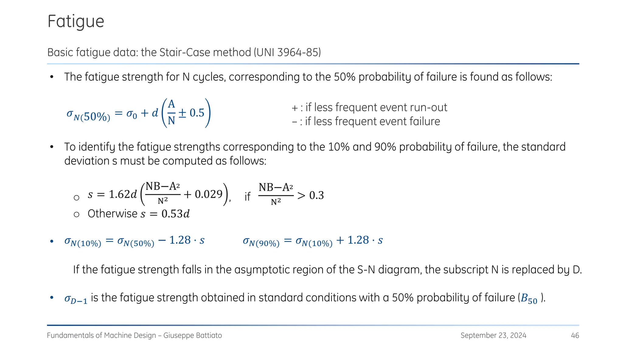 • The fatigue strength for N cycles, corresponding to the 50% probability of failure is found as follows:
• To identify the fatigue strengths corresponding to the 10% and 90% probability of failure, the standard
deviation s must be computed as follows:
o 𝑠 = 1.62𝑑
NB−A2
N2 + 0.029 , if
NB−A2
N2 > 0.3
o Otherwise 𝑠 = 0.53𝑑
• 𝜎𝑁(10%) = 𝜎𝑁(50%) − 1.28 ⋅ 𝑠 𝜎𝑁(90%) = 𝜎𝑁(10%) + 1.28 ⋅ 𝑠
If the fatigue strength falls in the asymptotic region of the S-N diagram, the subscript N is replaced by D.
• 𝜎𝐷−1 is the fatigue strength obtained in standard conditions with a 50% probability of failure (𝐵50 ).
Fatigue
September 23, 2024
Fundamentals of Machine Design – Giuseppe Battiato 46
Basic fatigue data: the Stair-Case method (UNI 3964-85)
𝜎𝑁(50%) = 𝜎0 + 𝑑
A
N
± 0.5 + : if less frequent event run-out
– : if less frequent event failure
 