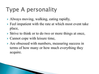 }  Always moving, walking, eating rapidly,
}  Feel impatient with the rate at which most event take
    place,
}  Strive to think or to do two or more things at once,
}  Cannot cope with leisure time,

}  Are obsessed with numbers, measuring success in
    terms of how many or how much everything they
    acquire.
 