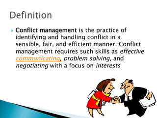 }    Conflict management is the practice of
      identifying and handling conflict in a
      sensible, fair, and efficient manner. Conflict
      management requires such skills as effective
      communicating, problem solving, and
      negotiating with a focus on interests
 