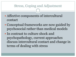 Stress, Coping and Adjustment

 Affective components of intercultural
  contact
 Conceptual frameworks are now guided by
  psychosocial rather than medical models
 In contrast to culture shock and
  psychopathology, current approaches
  discuss intercultural contact and change in
  terms of dealing with stress
 