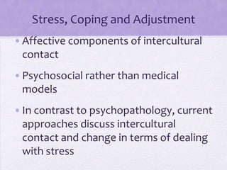 Stress, Coping and Adjustment
•Affective components of intercultural
 contact
•Psychosocial rather than medical
 models
•In contrast to psychopathology, current
 approaches discuss intercultural
 contact and change in terms of dealing
 with stress
 