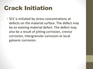 Crack Initiation
• SCC is initiated by stress concentrations at
defects on the material surface. The defect may
be an existing material defect. The defect may
also be a result of pitting corrosion, crevice
corrosion, intergranular corrosion or local
galvanic corrosion.
 