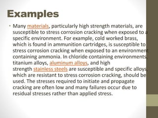 Examples
• Many materials, particularly high strength materials, are
susceptible to stress corrosion cracking when exposed to a
specific environment. For example, cold worked brass,
which is found in ammunition cartridges, is susceptible to
stress corrosion cracking when exposed to an environment
containing ammonia. In chloride containing environments,
titanium alloys, aluminum alloys, and high
strength stainless steels are susceptible and specific alloys,
which are resistant to stress corrosion cracking, should be
used. The stresses required to initiate and propagate
cracking are often low and many failures occur due to
residual stresses rather than applied stress.
 