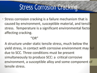 • Stress corrosion cracking is a failure mechanism that is
caused by environment, susceptible material, and tensile
stress. Temperature is a significant environmental factor
affecting cracking.
“OR”
A structure under static tensile stress, much below the
yield stress, in contact with corrosive environment may fail
due to SCC. Three conditions must be present
simultaneously to produce SCC: a critical corrosive
environment, a susceptible alloy and some component of
tensile stress.
 