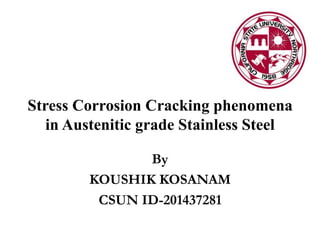 Stress Corrosion Cracking phenomena
in Austenitic grade Stainless Steel
By
KOUSHIK KOSANAM
CSUN ID-201437281
 