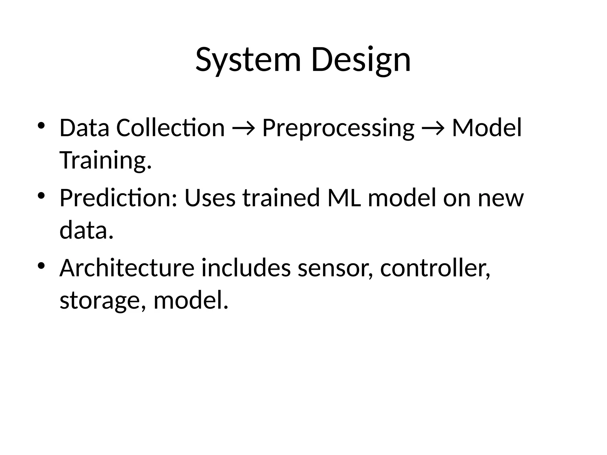 System Design
• Data Collection → Preprocessing → Model
Training.
• Prediction: Uses trained ML model on new
data.
• Architecture includes sensor, controller,
storage, model.
 
