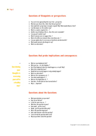 Page 2


                   Questions of Viewpoints or perspectives

                      You seem to be approaching this issue from …perspective.
                      Why have you chosen this, rather than that perspective?
                      How would other group/types of people respond? Why? What would influence them?
                      Can/did anyone see this another way?
                      What is a counter argument for …?
                      Another way of looking at this is….Does this seem reasonable?
                      Can you put it another way?
                      What if someone were to suggest that…?
                      What is the difference between those view/ideas and …?
                      Can you explain why it is necessary or beneficial, and who benefits?
                      What would someone who disagrees say?
                      What is an alternative?




                   Questions that probe implications and consequences


             “        What are you implying by that?
                      When you say…, are you implying…?
   Questioning        But if that happened, what else would happen as a result? Why?
           your       What effect would that have?
                      Would that necessarily happen or only probably happen?
    thoughts is       What is an alternative?
                      What are the consequences of …?
      assessing       Then what would happen if…?
     yourself in      What are the implications of….?
                      How does…fit with what we have learned before?
       a healthy      Why is ….important?
          way”


                   Questions about the Questions

                      What generalization can you make?
                      How can we find out?
                      Is this the same issue as …?
                      What does this question assume?
                      How would ….put the issue?
                      Would …put the question differently?
                      Why is this question important?
                      How could someone settle this question?
                      Can we break this question down at all?
                      Why do you think I asked this question?



                                                                                           Copyright © www.stressdiaries.com
 