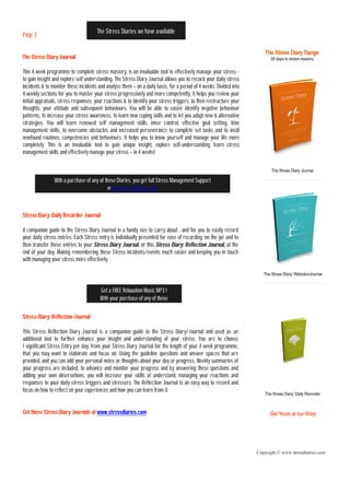The Stress Diaries we have available
Page 3


The Stress Diary Journal

This 4 week programme to complete stress mastery, is an invaluable tool to effectively manage your stress -
to gain insight and explore self understanding. The Stress Diary Journal allows you to record your daily stress
incidents & to monitor these incidents and analyse them – on a daily basis, for a period of 4 weeks. Divided into
4 weekly sections for you to master your stress progressively and more competently, it helps you review your
initial appraisals, stress responses, your reactions & to identify your stress triggers, to then restructure your
thoughts, your attitude and subsequent behaviours. You will be able to easier identify negative behaviour
patterns, to increase your stress awareness, to learn new coping skills and to let you adapt new & alternative
strategies. You will learn renewed self management skills, inner control, effective goal setting, time
management skills, to overcome obstacles and increased perseverance to complete set tasks and to instil
newfound routines, competencies and behaviours. It helps you to know yourself and manage your life more
completely. This is an invaluable tool to gain unique insight, explore self-understanding, learn stress
management skills and effectively manage your stress – in 4 weeks!



                With a purchase of any of these Diaries, you get full Stress Management Support
                                           @ www.stressdiaries.com



Stress Diary: Daily Recorder Journal

A companion guide to the Stress Diary Journal in a handy size to carry about , and for you to easily record
your daily stress entries. Each Stress entry is individually presented for ease of recording ‘on the go’ and to
then transfer these entries to your Stress Diary Journal, or this Stress Diary: Reflection Journal, at the
end of your day. Making remembering these Stress incidents/events much easier and keeping you in touch
with managing your stress more effectively.




                                        Get a FREE Relaxation Music MP3 !
                                        With your purchase of any of these

Stress Diary: Reflection Journal

This Stress Reflection Diary Journal is a companion guide to the Stress Diary/Journal and used as an
additional tool to further enhance your insight and understanding of your stress. You are to choose
1 significant Stress Entry per day, from your Stress Diary Journal for the length of your 4 week programme,
that you may want to elaborate and focus on. Using the guideline questions and answer spaces that are
provided, and you can add your personal notes or thoughts about your day or progress. Weekly summaries of
your progress are included, to advance and monitor your progress and by answering these questions and
adding your own observations, you will increase your skills at understand, managing your reactions and
responses to your daily stress triggers and stressors. The Reflection Journal is an easy way to record and
focus on how to reflect on your experiences and how you can learn from it.


Get these Stress Diary Journals at www.stressdiaries.com




                                                                                                                    Copyright © www.stressdiaries.com
 