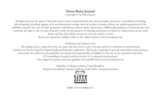 Stress Dairy Journal
                                                   Copyright © by Gino Norris


 All rights reserved. No part of this book may be used or reproduced by any means, graphic, electronic or mechanical, including
 photocopying, recording, taping, or by any information storage retrieval system or means, without the written permission of the
                      publisher except in the case of brief quotations embodied in critical articles and reviews.

             Books may be ordered through good booksellers or online at the official website www.stressdiaries.com

                                                   Publishers and Author’s note:
        By reading and/or using this book, you agree that this book is only a resource and not a substitute for professional
medical care from a mental or related health professional or physician. This book is intended to provide information and assistance
    and neither the author nor the publisher can assume any responsibility or liability for the use of any material in this book.
                             If Counselling is needed, seek the services of a competent professional.

                             EBook and free supportive guides and stress guidance are available from
                                                    www.stressdiaries.com

                                             Printed in the United States of America
                                                        Publisher: GMedia
                                                    ISBN: 978-0-9569064-0-3


                                                                 4
 