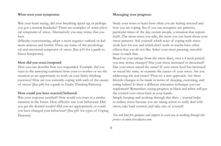 What were your symptoms:                                        Guidance:
Was your heart racing, did your breathing speed up, or perhaps  Study your notes to learn how often you are feeling stressed and
you got a tension headache? These are examples of some physical how you are coping. See if you can recognise any patterns,
symptoms of stress. Alternatively you may notice that you have  particular times of the day, certain people, a situation that repeats
difficulty concentrating, adopt a more negative outlook or feel itself...The more notes you take, the more you can learn about your
more anxious and fearful. These are some of the psychological   stress patterns. Ask yourself which ways of coping with stress
and emotional symptoms of stress. [See p16 for a guide to Stresswork best for you and which don’t work or maybe have other
Symptoms].                                                      effects that you do not like. Select your most pressing, stressful
                                                                issue to track first.
How did you react/respond:                                      Based on your ratings from the stress diary, over a 4 week period,
Here you can describe how you responded. Example, did you react you may notice changes? Has your stress increased or decreased?
to the annoying comment from your co-worker or see the          Has your stress stayed the same? If your stress level has increased
situation as an opportunity to work on your faulty thinking     or stayed the same, re-examine the causes of your stress. Are you
exercises? How are you currently coping with each of the causes addressing the real issues? Then try a new approach. Are there
of stress? [See p40 for a guide to Faulty Thinking Patterns].   lifestyle changes to be made in terms of sleeping, exercising, and
                                                                eating habits? Is there a different relaxation technique you can
How could you have reacted/behaved:                             implement? Remember, seeing progress in black and white will put
Was your response justified? How would you react in a similar   the control over stress back in your hands.
situation in the future. How effective was your behaviour: Did  Simply keeping and working through this diary | journal helps
you get the desired results? Did you act appropriately or could to reduce stress because you are taking action to really deal with
you have changed your behaviour? [See p41 for types of Coping   stress, take back control, and take care of yourself.
Patterns]
                                                                You will find free guidance and support to assist you in working through this
                                                                process at www.stressdiaries.com.


                                                                      8
 