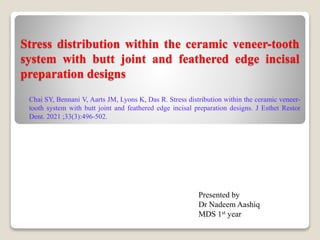 Stress distribution within the ceramic veneer-tooth
system with butt joint and feathered edge incisal
preparation designs
Chai SY, Bennani V, Aarts JM, Lyons K, Das R. Stress distribution within the ceramic veneer-
tooth system with butt joint and feathered edge incisal preparation designs. J Esthet Restor
Dent. 2021 ;33(3):496-502.
Presented by
Dr Nadeem Aashiq
MDS 1st year
 