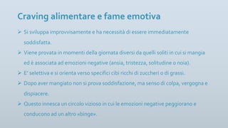 Ø Si sviluppa improvvisamente e ha necessità di essere immediatamente
soddisfatta.
Ø Viene provata in momenti della giornata diversi da quelli soliti in cui si mangia
ed è associata ad emozioni negative (ansia, tristezza, solitudine o noia).
Ø E’ selettiva e si orienta verso specifici cibi ricchi di zuccheri o di grassi.
Ø Dopo aver mangiato non si prova soddisfazione, ma senso di colpa, vergogna e
dispiacere.
Ø Questo innesca un circolo vizioso in cui le emozioni negative peggiorano e
conducono ad un altro «binge».
Craving alimentare e fame emotiva
 