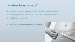 Nel 2006 la psicologa americana Debra Zellner e la sua équipe
pubblicarono una serie di studi sulla scelta del cibo in condizioni di
stress (Zellner et al., 2006).
Lo stress fa ingrassare?
Lo studio ha preso in esame due gruppi di donne.
 