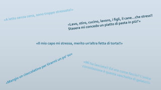 «Lavo, stiro, cucino, lavoro, i figli, il cane…che stress!!
Stasera mi concedo un piatto di pasta in più!’»«A letto senza cena, sono troppo stressato!»
«Il mio capo mi stressa, merito un’altra fetta di torta!!»
«Mangio un cioccolatino per tirarmi un po’ su»
«Mi ha lasciata!! Ed ora come faccio? L’unica
consolazione è questa vaschetta di gelato!!»
 