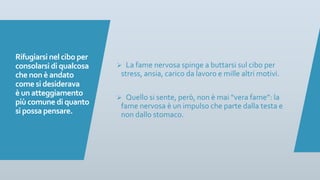 Rifugiarsi nel cibo per
consolarsi di qualcosa
che non è andato
come si desiderava
è un atteggiamento
più comune di quanto
si possa pensare.
Ø La fame nervosa spinge a buttarsi sul cibo per
stress, ansia, carico da lavoro e mille altri motivi.
Ø Quello si sente, però, non è mai “vera fame”: la
fame nervosa è un impulso che parte dalla testa e
non dallo stomaco.
 