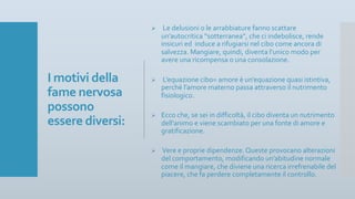 I motivi della
fame nervosa
possono
essere diversi:
Ø Le delusioni o le arrabbiature fanno scattare
un’autocritica “sotterranea”, che ci indebolisce, rende
insicuri ed induce a rifugiarsi nel cibo come ancora di
salvezza. Mangiare, quindi, diventa l’unico modo per
avere una ricompensa o una consolazione.
Ø L’equazione cibo= amore è un’equazione quasi istintiva,
perché l’amore materno passa attraverso il nutrimento
fisiologico.
Ø Ecco che, se sei in difficoltà, il cibo diventa un nutrimento
dell’animo e viene scambiato per una fonte di amore e
gratificazione.
Ø Vere e proprie dipendenze. Queste provocano alterazioni
del comportamento, modificando un’abitudine normale
come il mangiare, che diviene una ricerca irrefrenabile del
piacere, che fa perdere completamente il controllo.
 